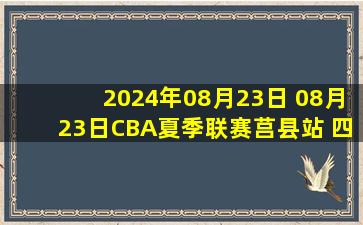 2024年08月23日 08月23日CBA夏季联赛莒县站 四川99 - 92山东 全场集锦